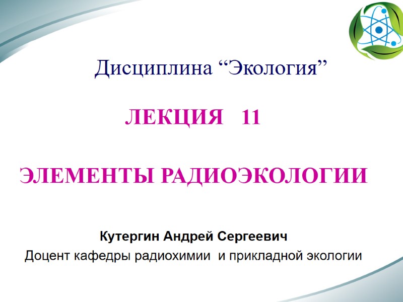 Дисциплина “Экология” ЛЕКЦИЯ   11  ЭЛЕМЕНТЫ РАДИОЭКОЛОГИИ  Кутергин Андрей Сергеевич Доцент